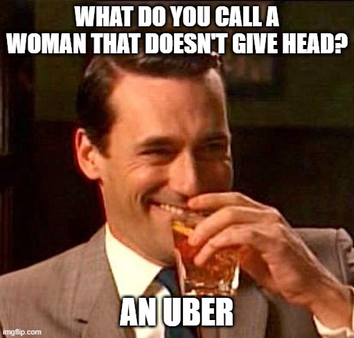 Go Home Bish | WHAT DO YOU CALL A WOMAN THAT DOESN'T GIVE HEAD? AN UBER | image tagged in sarcasm | made w/ Imgflip meme maker