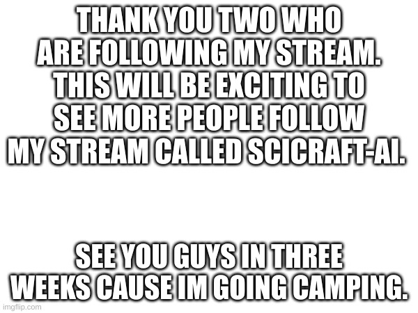 im very happy | THANK YOU TWO WHO ARE FOLLOWING MY STREAM. THIS WILL BE EXCITING TO SEE MORE PEOPLE FOLLOW MY STREAM CALLED SCICRAFT-AI. SEE YOU GUYS IN THREE WEEKS CAUSE IM GOING CAMPING. | image tagged in imgflip,stream,scicraft-ai | made w/ Imgflip meme maker