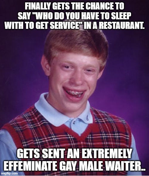 Bad Luck Brian | FINALLY GETS THE CHANCE TO SAY "WHO DO YOU HAVE TO SLEEP WITH TO GET SERVICE" IN A RESTAURANT. GETS SENT AN EXTREMELY EFFEMINATE GAY MALE WAITER.. | image tagged in memes,bad luck brian,tried to use a movie line,big fail,i really did this | made w/ Imgflip meme maker