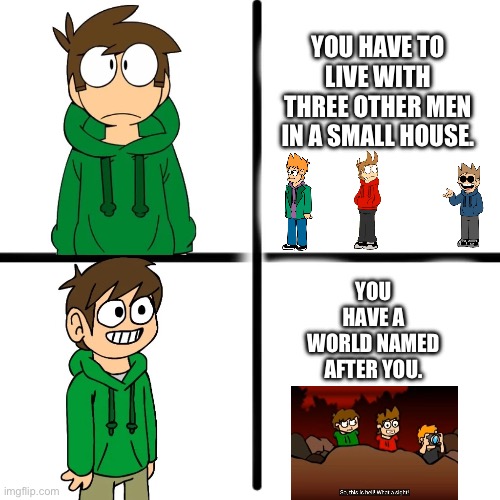 # Eddsworld | YOU HAVE TO LIVE WITH THREE OTHER MEN IN A SMALL HOUSE. YOU HAVE A WORLD NAMED AFTER YOU. | image tagged in edd | made w/ Imgflip meme maker