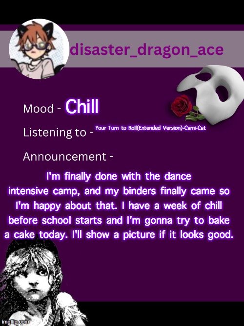 yeh | Chill; Your Turn to Roll(Extended Version)-Cami-Cat; I'm finally done with the dance intensive camp, and my binders finally came so I'm happy about that. I have a week of chill before school starts and I'm gonna try to bake a cake today. I'll show a picture if it looks good. | image tagged in disaster_dragon_ace announcement template,announcement | made w/ Imgflip meme maker