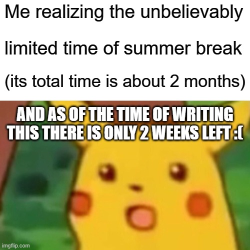 Surprised Pikachu Meme | Me realizing the unbelievably; limited time of summer break; (its total time is about 2 months); AND AS OF THE TIME OF WRITING THIS THERE IS ONLY 2 WEEKS LEFT :( | image tagged in memes,surprised pikachu | made w/ Imgflip meme maker