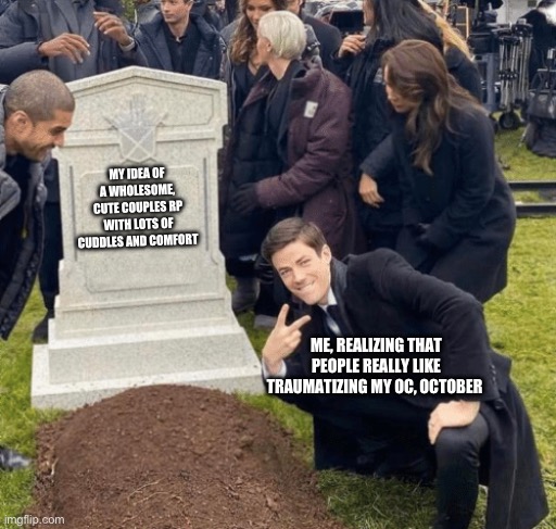 GIVE THE POOR BOY A BREAK YALL, JEEZ (I enjoy seeing him suffer like any oc creator would but STILL!!! D A M N!!!!) | MY IDEA OF A WHOLESOME, CUTE COUPLES RP WITH LOTS OF CUDDLES AND COMFORT; ME, REALIZING THAT PEOPLE REALLY LIKE TRAUMATIZING MY OC, OCTOBER | image tagged in grant gustin over grave | made w/ Imgflip meme maker