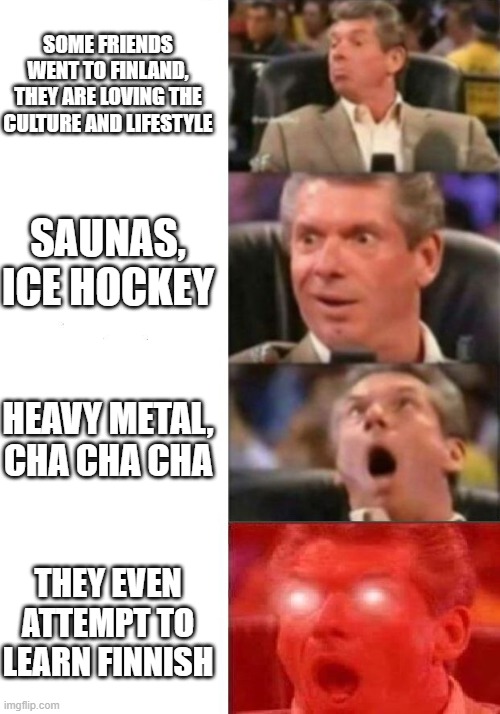 Finland | SOME FRIENDS WENT TO FINLAND, THEY ARE LOVING THE CULTURE AND LIFESTYLE; SAUNAS, ICE HOCKEY; HEAVY METAL, CHA CHA CHA; THEY EVEN ATTEMPT TO LEARN FINNISH | image tagged in mr mcmahon reaction,heavy metal,ice hockey,finland,finnish,scandinavian | made w/ Imgflip meme maker