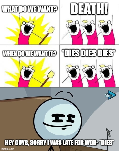 asdf movie meme | WHAT DO WE WANT? DEATH! *DIES DIES DIES*; WHEN DO WE WANT IT? HEY GUYS, SORRY I WAS LATE FOR WOR- *DIES* | image tagged in memes,what do we want,henry stickman cheeky face | made w/ Imgflip meme maker