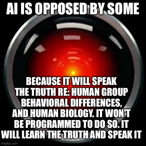 HAL 9000 | AI IS OPPOSED BY SOME; BECAUSE IT WILL SPEAK THE TRUTH RE: HUMAN GROUP BEHAVIORAL DIFFERENCES, AND HUMAN BIOLOGY. IT WON'T BE PROGRAMMED TO DO SO. IT WILL LEARN THE TRUTH AND SPEAK IT | image tagged in hal 9000 | made w/ Imgflip meme maker