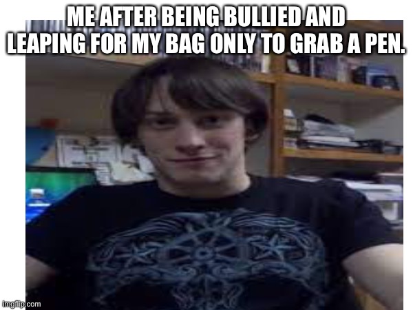 I do this all the time I will probably get in trouble for it soon | ME AFTER BEING BULLIED AND LEAPING FOR MY BAG ONLY TO GRAB A PEN. | made w/ Imgflip meme maker