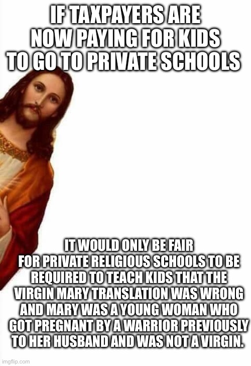 Sneeky jesus | IF TAXPAYERS ARE NOW PAYING FOR KIDS TO GO TO PRIVATE SCHOOLS; IT WOULD ONLY BE FAIR FOR PRIVATE RELIGIOUS SCHOOLS TO BE REQUIRED TO TEACH KIDS THAT THE VIRGIN MARY TRANSLATION WAS WRONG AND MARY WAS A YOUNG WOMAN WHO GOT PREGNANT BY A WARRIOR PREVIOUSLY TO HER HUSBAND AND WAS NOT A VIRGIN. | image tagged in sneeky jesus | made w/ Imgflip meme maker