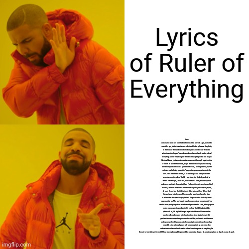 This took me forever. And yes, those are the entire lyrics. | Lyrics of Ruler of Everything; Juno was mad he knew he'd been had so he shot at the sun with a gun, shot at the sun with a gun, shot at his wiley one only friend. In the gallows or the ghetto, in the town or the meadow, in the bellows, even over the sun, the end of a time is another begun. You understand mechanical hands are the ruler of everything, ruler of everything, I'm the ruler of everything in the end. Do you like how I dance, I got zirconium pants, consequential enough to put you into a trance. Do you like how I walk, do you like how I talk, do you like how my face disintegrates into chalk? I got a wonder wife, I have a powerful job, she criticizes me for being egocentric. You practice your mannerisms into the wall, If this mirror were clearer, I'd be standing so tall, I saw you slobber over clovers on the side of the hill, I was observing the birds, circle in for the kill. I've been you, I know you, your facade is a scam, You know you're making me cry, this is the way that I am, I've been living a lie, a metamorphical scheme, Detective undercover, brotherhood, objective, obscene, Oh, no, no, oh yeah. Do you hear the flibbity jibbity jibber jabber with an, "Oh my God, I've got to get out of here or I'll have another word to sell, another story to tell another time piece ringing the bell." Do you hear the clock stop when you reach the end? No, you know it must be never ending, comprehend if you can but when you try to pretend to understand you resemble a fool, although you're only a man so give it up and smile. Do you hear the flibbity jibbity jibber jabber with an, "Oh my God, I've got to get out of here or I'll have another word to sell, another story to tell another time piece ringing the bell." Do you hear the clock stop when you reach the end? No, you know it must be never ending, comprehend if you can but when you try to pretend to understand you resemble a fool, although you're only a man so give it up and smile. You understand mechanical hands are the ruler of everything, ruler of everything, I'm the ruler of everything in the end. Without looking down, gliding around like a bumbling dragon, I fly, scraping my face on sky, oh, no, no, oh, yeah. | image tagged in memes,drake hotline bling | made w/ Imgflip meme maker