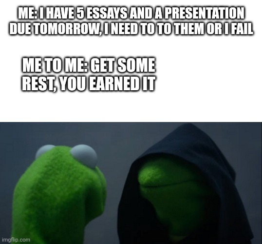 Homework | ME: I HAVE 5 ESSAYS AND A PRESENTATION DUE TOMORROW, I NEED TO TO THEM OR I FAIL; ME TO ME: GET SOME REST, YOU EARNED IT | image tagged in memes,evil kermit | made w/ Imgflip meme maker