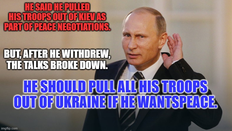 Anyone else think he's looking for an "Offramp?" | HE SAID HE PULLED HIS TROOPS OUT OF KIEV AS PART OF PEACE NEGOTIATIONS. BUT, AFTER HE WITHDREW, THE TALKS BROKE DOWN. HE SHOULD PULL ALL HIS TROOPS OUT OF UKRAINE IF HE WANTSPEACE. | image tagged in putin is listening to you | made w/ Imgflip meme maker