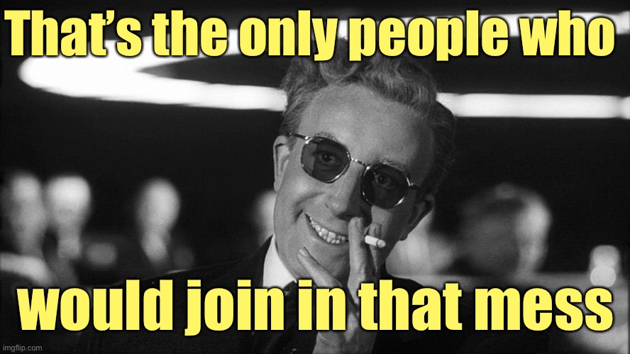 Doctor Strangelove says... | That’s the only people who would join in that mess | image tagged in doctor strangelove says | made w/ Imgflip meme maker