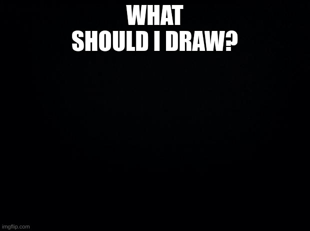 Black background | WHAT SHOULD I DRAW? | image tagged in black background | made w/ Imgflip meme maker