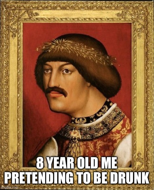 Albert of habsburg | 8 YEAR OLD ME PRETENDING TO BE DRUNK | image tagged in albert of habsburg | made w/ Imgflip meme maker