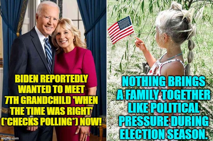"Who's this demented old man?" she will end up wondering. | NOTHING BRINGS A FAMILY TOGETHER LIKE POLITICAL PRESSURE DURING ELECTION SEASON. BIDEN REPORTEDLY WANTED TO MEET 7TH GRANDCHILD 'WHEN THE TIME WAS RIGHT' (*CHECKS POLLING*) NOW! | image tagged in yep | made w/ Imgflip meme maker