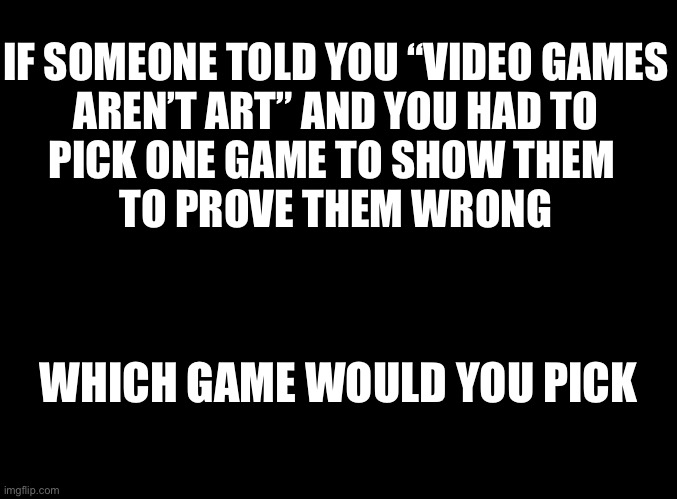 blank black | IF SOMEONE TOLD YOU “VIDEO GAMES
AREN’T ART” AND YOU HAD TO
PICK ONE GAME TO SHOW THEM 
TO PROVE THEM WRONG; WHICH GAME WOULD YOU PICK | image tagged in blank black | made w/ Imgflip meme maker