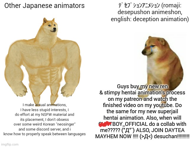 Buff Doge vs. Cheems Meme | Other Japanese animators; ﾃﾞｾﾌﾟｼｮﾝｱﾆﾒｼｮﾝ (romaji: desepushon animeshon, english: deception animation); Guys buy my new ren & stimpy hentai animation's process on my patreon and watch the finished video on my youtube. Do the same for my new superjail hentai animation. Also, when will CUNTBOY_OFFICIAL do a collab with me????? (°Д°`) ALSO, JOIN DAYTEA MAYHEM NOW !!!! (>Д<) desuchan!!!!!!!!! I make actual animations, I have less stupid interests, I do effort at my NSFW material and its placement, I don't obsess over some weird Korean "neosinger" and some discord server, and i know how to properly speak between languages | image tagged in memes,buff doge vs cheems | made w/ Imgflip meme maker