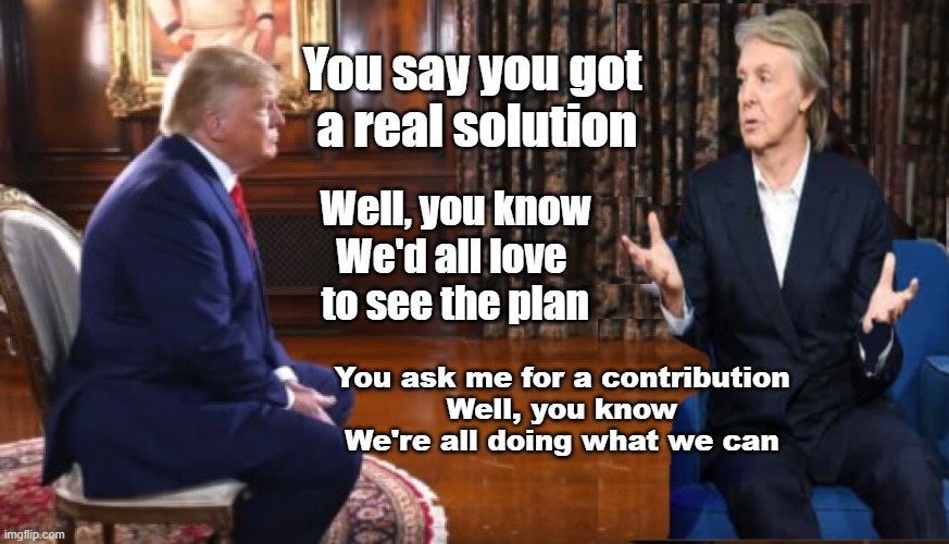 Paul asks "You say you got a real solution" | You say you got
 a real solution; Well, you know
We'd all love 
to see the plan; You ask me for a contribution
Well, you know
We're all doing what we can | made w/ Imgflip meme maker