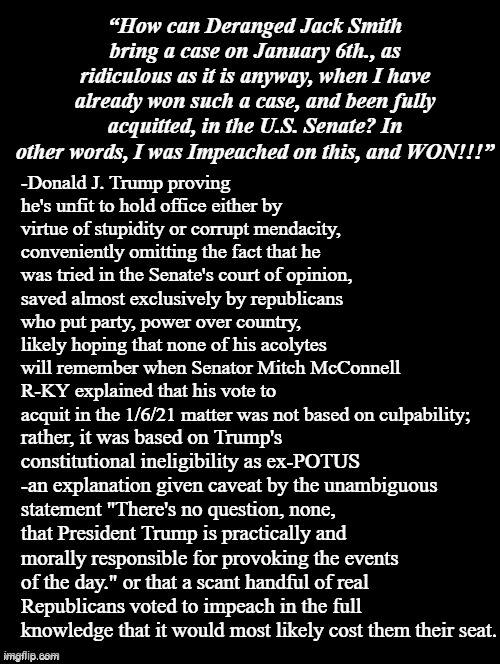A big problem with Trump is the sheer amount of just plain stupid he can pack into a single deceptional outburst. | “How can Deranged Jack Smith bring a case on January 6th., as ridiculous as it is anyway, when I have already won such a case, and been fully acquitted, in the U.S. Senate? In other words, I was Impeached on this, and WON!!!”; -Donald J. Trump proving he's unfit to hold office either by virtue of stupidity or corrupt mendacity, conveniently omitting the fact that he was tried in the Senate's court of opinion, saved almost exclusively by republicans who put party, power over country, likely hoping that none of his acolytes will remember when Senator Mitch McConnell R-KY explained that his vote to acquit in the 1/6/21 matter was not based on culpability;; rather, it was based on Trump's constitutional ineligibility as ex-POTUS -an explanation given caveat by the unambiguous statement "There's no question, none, that President Trump is practically and morally responsible for provoking the events of the day." or that a scant handful of real Republicans voted to impeach in the full knowledge that it would most likely cost them their seat. | image tagged in double long black template | made w/ Imgflip meme maker