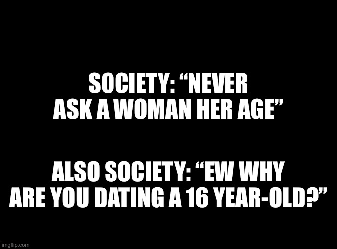 Never asked | SOCIETY: “NEVER ASK A WOMAN HER AGE”; ALSO SOCIETY: “EW WHY ARE YOU DATING A 16 YEAR-OLD?” | image tagged in blank black | made w/ Imgflip meme maker