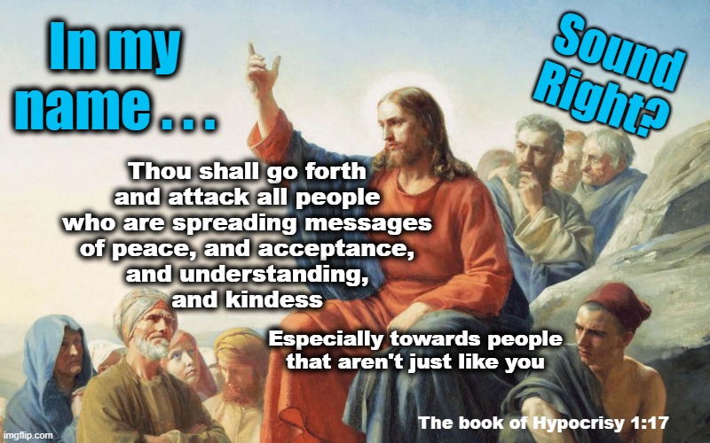 Which book of the Bible ... | In my
name . . . Sound
Right? Thou shall go forth
and attack all people
who are spreading messages
of peace, and acceptance,
and understanding,
and kindess; Especially towards people
that aren't just like you; The book of Hypocrisy 1:17 | made w/ Imgflip meme maker