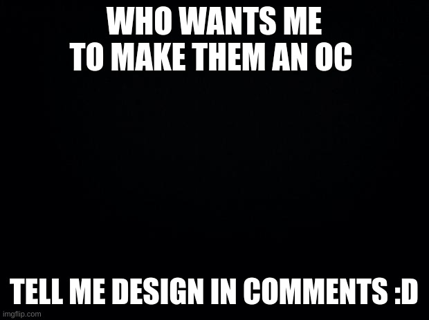 Black background | WHO WANTS ME TO MAKE THEM AN OC; TELL ME DESIGN IN COMMENTS :D | image tagged in black background | made w/ Imgflip meme maker