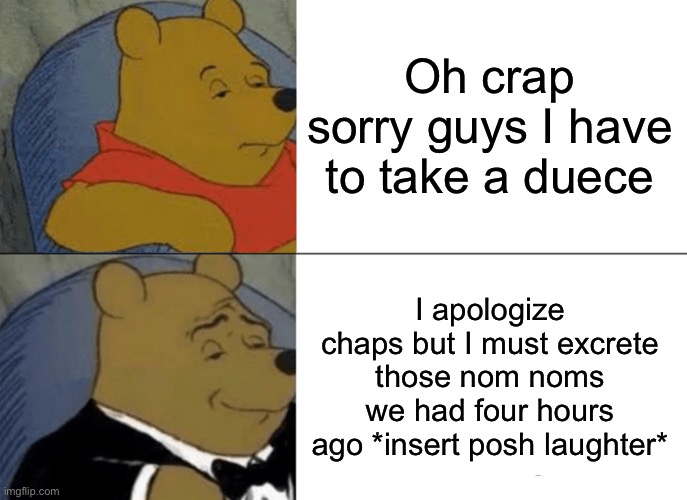 Tuxedo Winnie The Pooh | Oh crap sorry guys I have to take a duece; I apologize chaps but I must excrete those nom noms we had four hours ago *insert posh laughter* | image tagged in memes,tuxedo winnie the pooh | made w/ Imgflip meme maker