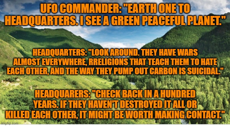 A race advanced enough for intergalactic travel, might see 'intelligent life forms," differently. | UFO COMMANDER: "EARTH ONE TO HEADQUARTERS. I SEE A GREEN PEACEFUL PLANET."; HEADQUARTERS: "LOOK AROUND. THEY HAVE WARS ALMOST EVERYWHERE, RRELIGIONS THAT TEACH THEM TO HATE EACH OTHER, AND THE WAY THEY PUMP OUT CARBON IS SUICIDAL."; HEADQUARERS: "CHECK BACK IN A HUNDRED YEARS. IF THEY HAVEN'T DESTROYED IT ALL OR KILLED EACH OTHER, IT MIGHT BE WORTH MAKING CONTACT." | image tagged in green valley | made w/ Imgflip meme maker