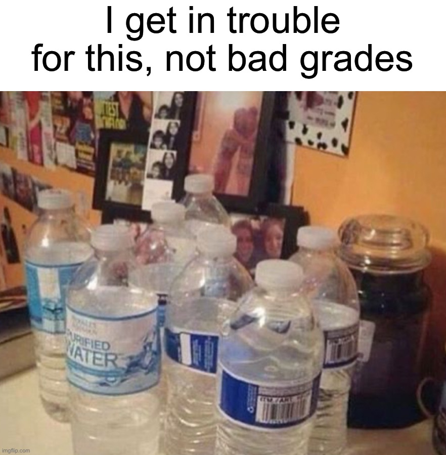 Anyone else? | I get in trouble for this, not bad grades | image tagged in memes,funny,true story,relatable memes,water bottle,funny memes | made w/ Imgflip meme maker