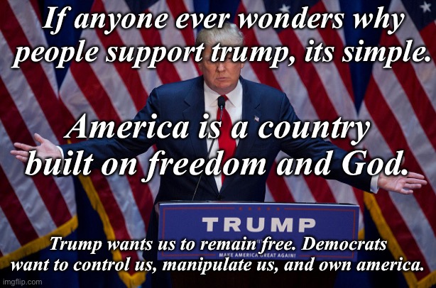 Trump 2024 | If anyone ever wonders why people support trump, its simple. America is a country built on freedom and God. Trump wants us to remain free. Democrats want to control us, manipulate us, and own america. | image tagged in donald trump | made w/ Imgflip meme maker