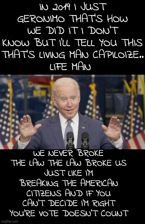 Biden Gibberish | IN 2019 I JUST GERONIMO THAT'S HOW WE DID IT I DON'T KNOW BUT I'LL TELL YOU THIS
THAT'S LIVING MAN CAPILOIZE..
LIFE MAN; WE NEVER BROKE THE LAW THE LAW BROKE US
JUST LIKE I'M BREAKING THE AMERICAN CITIZENS AND IF YOU CAN'T DECIDE I'M RIGHT YOU'RE VOTE DOESN'T COUNT | image tagged in cocky joe biden,memes,politics | made w/ Imgflip meme maker