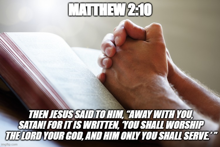Bible Verse of the Day | MATTHEW 2:10; THEN JESUS SAID TO HIM, “AWAY WITH YOU, SATAN! FOR IT IS WRITTEN, ‘YOU SHALL WORSHIP THE LORD YOUR GOD, AND HIM ONLY YOU SHALL SERVE.’ ” | image tagged in christians,jesus christ,worship,prayer | made w/ Imgflip meme maker