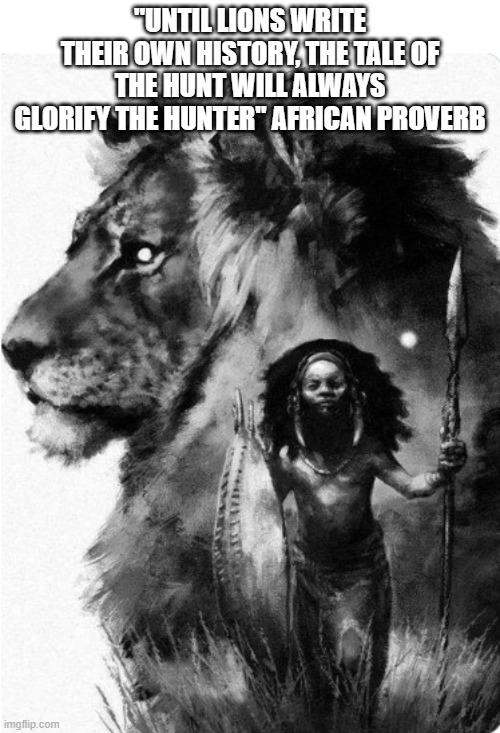 Black History | "UNTIL LIONS WRITE THEIR OWN HISTORY, THE TALE OF THE HUNT WILL ALWAYS GLORIFY THE HUNTER" AFRICAN PROVERB | image tagged in rewrite history,history,black history,black history month,proverb | made w/ Imgflip meme maker