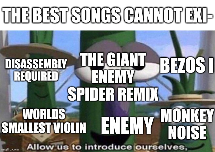 There's probably more than this even. | THE BEST SONGS CANNOT EXI-; BEZOS I; THE GIANT ENEMY SPIDER REMIX; DISASSEMBLY REQUIRED; WORLDS SMALLEST VIOLIN; MONKEY NOISE; ENEMY | image tagged in veggietales 'allow us to introduce ourselfs',music,too many tags | made w/ Imgflip meme maker