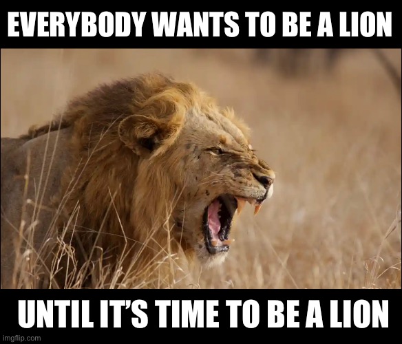 Everybody Wants | EVERYBODY WANTS TO BE A LION; UNTIL IT’S TIME TO BE A LION | image tagged in just sayin' | made w/ Imgflip meme maker