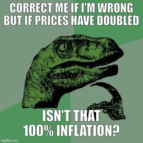 100% inflation. | CORRECT ME IF I'M WRONG BUT IF PRICES HAVE DOUBLED; ISN'T THAT 100% INFLATION? | image tagged in raptor asking questions | made w/ Imgflip meme maker