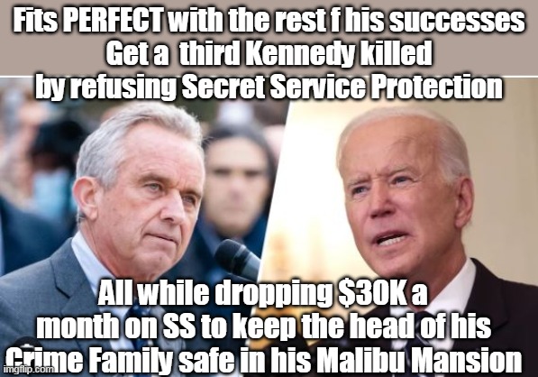 Will go perfect with the Afghanistan surrender in the history books | Fits PERFECT with the rest f his successes
Get a  third Kennedy killed by refusing Secret Service Protection; All while dropping $30K a month on SS to keep the head of his Crime Family safe in his Malibu Mansion | image tagged in refuses secret service for bobby kennedy meme | made w/ Imgflip meme maker