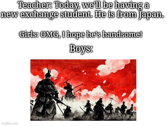 Boys vs. Girls Meme | Teacher: Today, we'll be having a new exchange student. He is from Japan. Girls: OMG, I hope he's handsome! Boys: | image tagged in blank white template | made w/ Imgflip meme maker