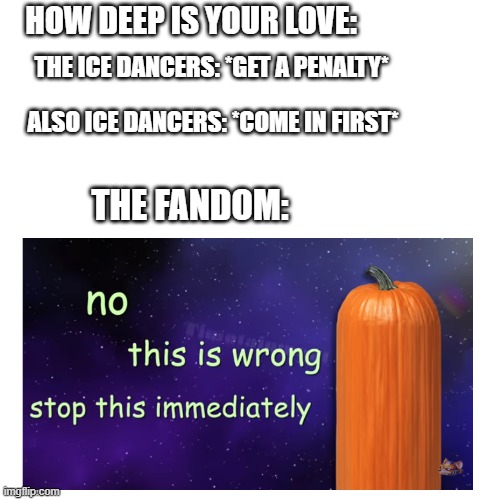 Finally got home now lemme make memes | HOW DEEP IS YOUR LOVE:; THE ICE DANCERS: *GET A PENALTY*; ALSO ICE DANCERS: *COME IN FIRST*; THE FANDOM: | image tagged in total drama,pumpkin facts,fun facts with squidward,wait that s illegal,wait what | made w/ Imgflip meme maker