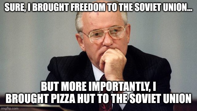He brought pizza hut to the Soviet union .  Hail to Gorbachev!!! | SURE, I BROUGHT FREEDOM TO THE SOVIET UNION... BUT MORE IMPORTANTLY, I BROUGHT PIZZA HUT TO THE SOVIET UNION | image tagged in gorbachev | made w/ Imgflip meme maker