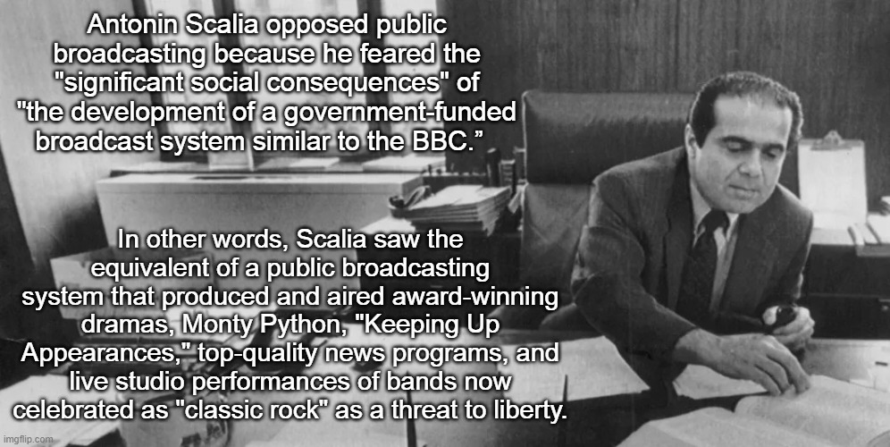 Antonin Scalia and Public Broadcasting | Antonin Scalia opposed public broadcasting because he feared the "significant social consequences" of "the development of a government-funded broadcast system similar to the BBC.”; In other words, Scalia saw the equivalent of a public broadcasting system that produced and aired award-winning dramas, Monty Python, "Keeping Up Appearances," top-quality news programs, and live studio performances of bands now celebrated as "classic rock" as a threat to liberty. | image tagged in antonin scalia,public broadcasting,pbs,npr,bbc | made w/ Imgflip meme maker
