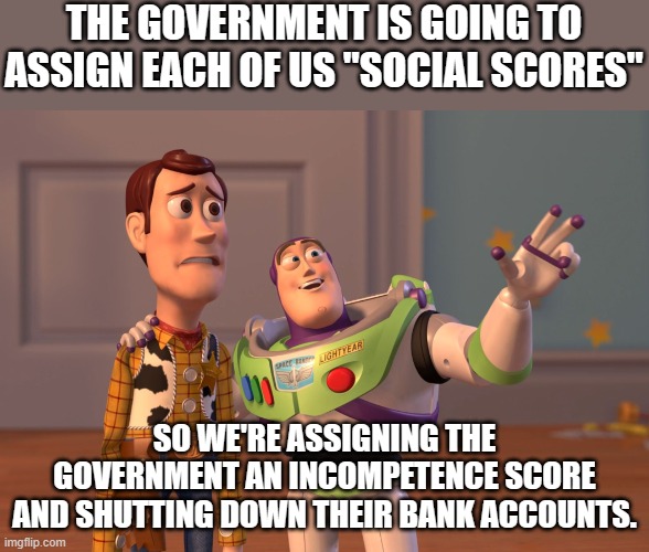 BUT as long as we let them believe they are our rulers and not our representatives, they'll keep trying this junk. | THE GOVERNMENT IS GOING TO ASSIGN EACH OF US "SOCIAL SCORES"; SO WE'RE ASSIGNING THE GOVERNMENT AN INCOMPETENCE SCORE AND SHUTTING DOWN THEIR BANK ACCOUNTS. | image tagged in memes,x x everywhere | made w/ Imgflip meme maker