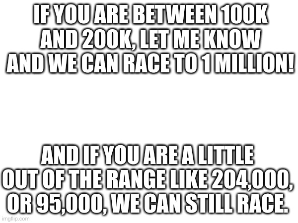 lemme know | IF YOU ARE BETWEEN 100K AND 200K, LET ME KNOW AND WE CAN RACE TO 1 MILLION! AND IF YOU ARE A LITTLE OUT OF THE RANGE LIKE 204,000, OR 95,000, WE CAN STILL RACE. | image tagged in memes | made w/ Imgflip meme maker