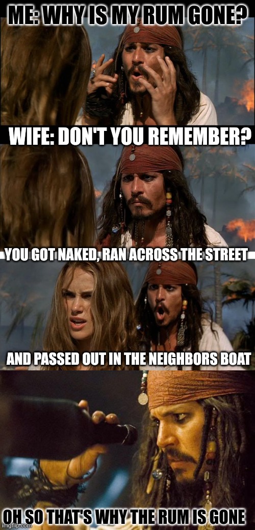 MAYBE TAKE A BREAK FROM THE RUM | ME: WHY IS MY RUM GONE? WIFE: DON'T YOU REMEMBER? YOU GOT NAKED, RAN ACROSS THE STREET; AND PASSED OUT IN THE NEIGHBORS BOAT; OH SO THAT'S WHY THE RUM IS GONE | image tagged in but why is the rum,why is all the rum gone,jack sparrow rum gone,rum,pirates,pirate | made w/ Imgflip meme maker