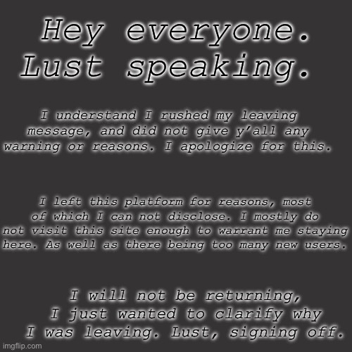 Blank Transparent Square Meme | Hey everyone. Lust speaking. I understand I rushed my leaving message, and did not give y’all any warning or reasons. I apologize for this. I left this platform for reasons, most of which I can not disclose. I mostly do not visit this site enough to warrant me staying here. As well as there being too many new users. I will not be returning, I just wanted to clarify why I was leaving. Lust, signing off. | image tagged in memes,blank transparent square | made w/ Imgflip meme maker