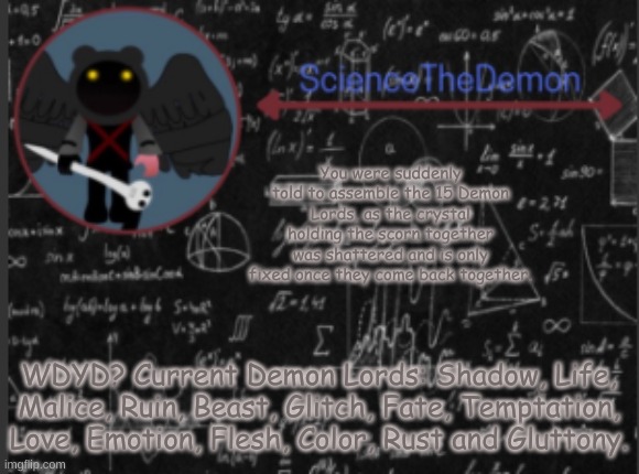 Science's template for scientists | You were suddenly told to assemble the 15 Demon Lords, as the crystal holding the scorn together was shattered and is only fixed once they come back together. WDYD? Current Demon Lords: Shadow, Life, Malice, Ruin, Beast, Glitch, Fate, Temptation, Love, Emotion, Flesh, Color, Rust and Gluttony. | image tagged in science's template for scientists | made w/ Imgflip meme maker