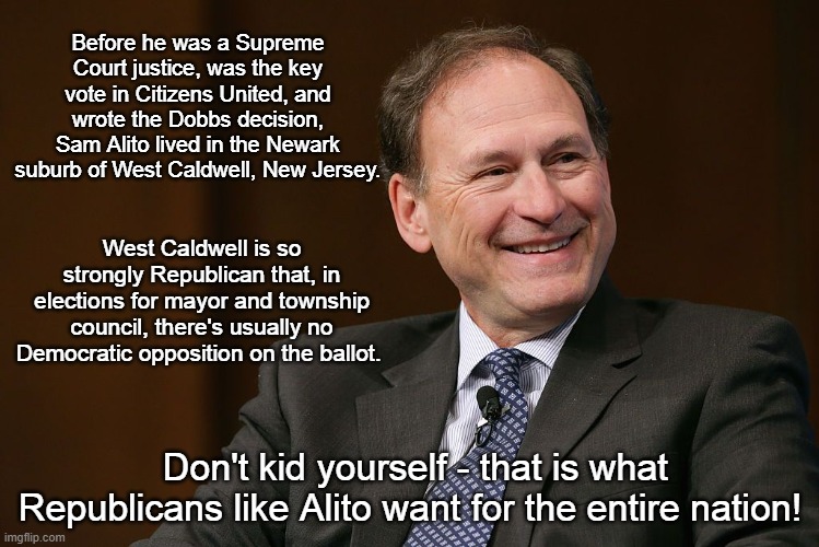 Sam Alito Republican Dominance | Before he was a Supreme Court justice, was the key vote in Citizens United, and wrote the Dobbs decision, Sam Alito lived in the Newark suburb of West Caldwell, New Jersey. West Caldwell is so strongly Republican that, in elections for mayor and township council, there's usually no Democratic opposition on the ballot. Don't kid yourself - that is what Republicans like Alito want for the entire nation! | image tagged in sam alito,us supreme court,right-wing agenda,sham elections | made w/ Imgflip meme maker