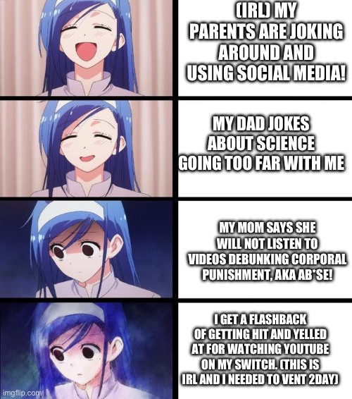 anime girl getting sadder | (IRL) MY PARENTS ARE JOKING AROUND AND USING SOCIAL MEDIA! MY DAD JOKES ABOUT SCIENCE GOING TOO FAR WITH ME; MY MOM SAYS SHE WILL NOT LISTEN TO VIDEOS DEBUNKING CORPORAL PUNISHMENT, AKA AB*SE! I GET A FLASHBACK OF GETTING HIT AND YELLED AT FOR WATCHING YOUTUBE ON MY SWITCH. (THIS IS IRL AND I NEEDED TO VENT 2DAY) | image tagged in anime girl getting sadder | made w/ Imgflip meme maker