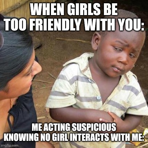 Third World Skeptical Kid | WHEN GIRLS BE TOO FRIENDLY WITH YOU:; ME ACTING SUSPICIOUS KNOWING NO GIRL INTERACTS WITH ME: | image tagged in memes,third world skeptical kid | made w/ Imgflip meme maker