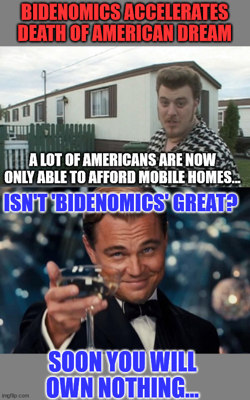 Bidenomics... Take from the poor, middle income classes and give to the rich... | BIDENOMICS ACCELERATES DEATH OF AMERICAN DREAM; A LOT OF AMERICANS ARE NOW ONLY ABLE TO AFFORD MOBILE HOMES... ISN'T 'BIDENOMICS' GREAT? SOON YOU WILL OWN NOTHING... | image tagged in memes,leonardo dicaprio cheers,crooked,joe biden,hate,america | made w/ Imgflip meme maker
